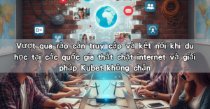 Vượt qua rào cản truy cập và kết nối khi du học tại các quốc gia thắt chặt internet và giải pháp Kubet không chặn