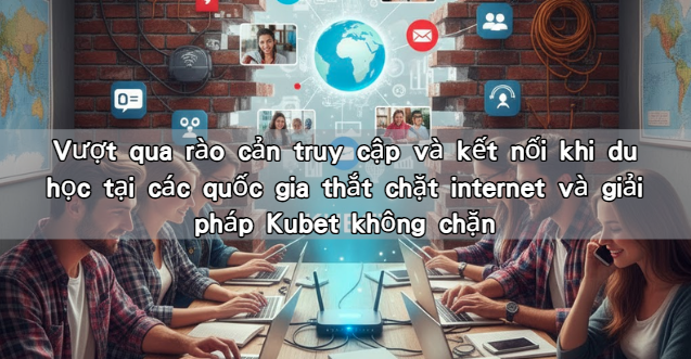 Vượt qua rào cản truy cập và kết nối khi du học tại các quốc gia thắt chặt internet và giải pháp Kubet không chặn